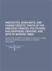 Anecdotes, Bons-Mots, and Characteristic Traits of the Greatest Princes, Politicians, Philosophers, Orators, and Wits of Modern Times; Calculated to Inspire the Minds of Youth With Noble, Virtuous, Generous, and Liberal Sentiments,1150106026,9781150106026