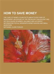 How to Save Money; The Care of Money--Plain Facts about Every Kind of Investment--An Expose of the Prevalent Fraudulent and Get-Rich-Quick Schemes--Va,1230264612,9781230264615