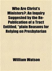 Who Are Christ's Ministers?; An Inquiry Suggested by the Re-Publication of a Tract Entitled, "plain Reasons for Relying on Presbyterian,1153209721,9781153209724