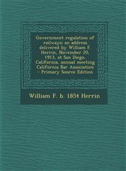 Government Regulation of Railways; An Address Delivered by William F. Herrin, November 20, 1913, at San Diego, California, Annual Meeting California B,1287634257,9781287634256