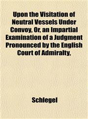Upon the Visitation of Neutral Vessels Under Convoy, Or, an Impartial Examination of a Judgment Pronounced by the English Court of Admiralty,,1152096893,9781152096899