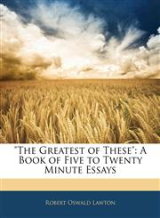 "The Greatest of These" A Book of Five to Twenty Minute Essays,114157604X,9781141576043