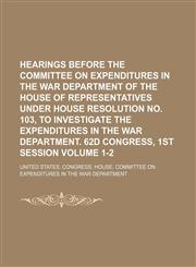 Hearings before the Committee on expenditures in the War department of the House of representatives under House Resolution No. 103, to investigate the expenditures in the War department. 62d Congress, 1st session  Volume 1-2,1150556544,9781150556548
