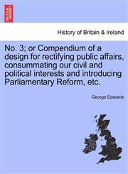 No. 3; or Compendium of a design for rectifying public affairs, consummating our civil and political interests and introducing Parliamentary Reform, etc.,1241422095,9781241422097