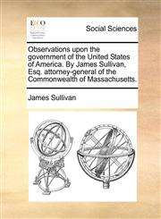 Observations upon the government of the United States of America. By James Sullivan, Esq. attorney-general of the Commonwealth of Massachusetts.,1140672568,9781140672562
