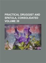 Practical Druggist and Spatula, Consolidated Volume 39,1234240300,9781234240301
