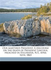 Our martyred President. A discourse on the death of President Lincoln, preached in Stillwater, N.Y., April 16th, 1865,117573103X,9781175731036