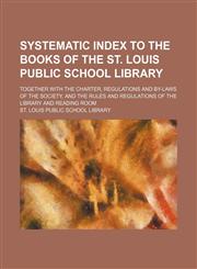 Systematic index to the books of the St. Louis Public School Library; together with the charter, regulations and by-laws of the society, and the rules and regulations of the library and reading room,1130235416,9781130235418