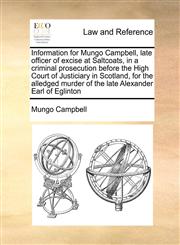 Information for Mungo Campbell, late officer of excise at Saltcoats, in a criminal prosecution before the High Court of Justiciary in Scotland, for the alledged murder of the late Alexander Earl of Eglinton,1171429452,9781171429456