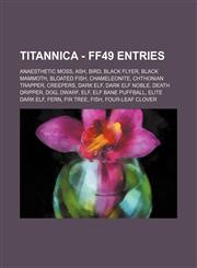 Titannica - FF49 Entries Anaesthetic Moss, Ash, Bird, Black Flyer, Black Mammoth, Bloated Fish, Chameleonite, Chthonian Trapper, Creepers, Dark Elf, Dark Elf Noble, Death Dripper, Dog, Dwarf, Elf, Elf Bane Puffball, Elite Dark Elf, Fern, Fir Tree, Fish,,1234716313,9781234716318
