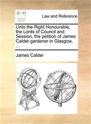 Unto the Right Honourable, the Lords of Council and Session, the petition of James Calder gardener in Glasgow, ...,1171380534,9781171380535