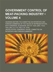 Government Control of Meat-Packing Industry (Volume 4); Hearings Before the Committee on Interstate and Foreign Commerce of the House of Representatives, 65th Congress, 3d Session, on H.r. 13324. [Dec. 19-20, 1918, Jan. 2-4, 7-31, Feb. 3-14, 1919],1154382931,9781154382938