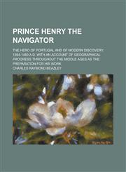 Prince Henry the Navigator; The Hero of Portugal and of Modern Discovery, 1394-1460 A.D. with an Account of Geographical Progress Throughout the Middle Ages as the Preparation for His Work,1230086080,9781230086088