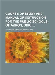 Course of Study and Manual of Instruction for the Public Schools of Akron, Ohio,1236761375,9781236761378