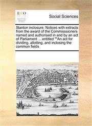 Stanton inclosure. Notices with extracts from the award of the Commisssioners named and authorised in and by an act of Parliament ... entitled ""An act for dividing, allotting, and inclosing the common fields,1171225237,9781171225232