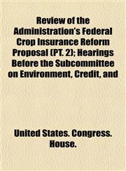 Review of the Administration's Federal Crop Insurance Reform Proposal (PT. 2); Hearings Before the Subcommittee on Environment, Credit, and,1153550148,9781153550147