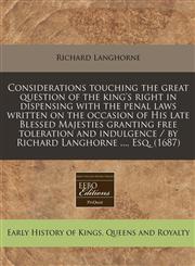 Considerations touching the great question of the king's right in dispensing with the penal laws written on the occasion of His late Blessed Majesties granting free toleration and indulgence / by Richard Langhorne ..., Esq. (1687),1240852215,9781240852215
