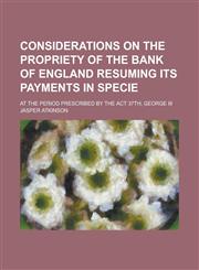 Considerations on the Propriety of the Bank of England Resuming Its Payments in Specie; At the Period Prescribed by the Act 37th, George III,1234283476,9781234283476