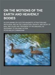 On the Motions of the Earth and Heavenly Bodies; As Explainable by Electro-Magnetic Attraction and Repulsion, and on the Conception, Growth, and Decay,1230269320,9781230269320