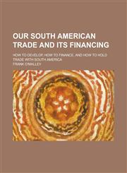 Our South American Trade and Its Financing; How to Develop, How to Finance, and How to Hold Trade with South America,1151322857,9781151322852