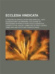 Ecclesia Vindicata; A Treatise on Appeals in Matters Spiritual With Suggesstions for Amending the Course of Proceeding in Appeals From the Ecclesiastical Courts to the Judicial Committee of Privy Council,1151314455,9781151314451