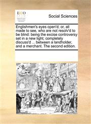 Englishmen's eyes open'd; or, all made to see, who are not resolv'd to be blind being the excise controversy set in a new light; completely discuss'd ... between a landholder, and a merchant. The second edition.,1170277640,9781170277645