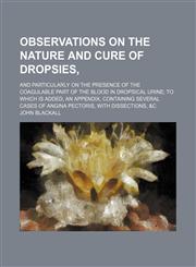 Observations on the Nature and Cure of Dropsies,; And Particularly on the Presence of the Coagulable Part of the Blood in Dropsical Urine to Which Is Added, an Appendix, Containing Several Cases of Angina Pectoris, With Dissections, &c,1150085312,9781150085314