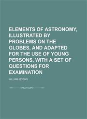 Elements of Astronomy, Illustrated by Problems on the Globes, and Adapted for the Use of Young Persons, With a Set of Questions for Examination,1151641782,9781151641786