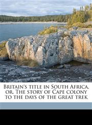 Britain's title in South Africa, or, The story of Cape colony to the days of the great trek,1176225790,9781176225794