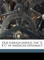 Our foreign service; the "A B C" of American diplomacy,1178318451,9781178318456