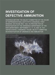 Investigation of defective ammunition; hearings before the Select Committee of the House of Representatives, Sixty-fifth Congress, first session, on House Res. 1324, to provide for an investigation of the Ordnance Department of the War Department. Septemb,1151136573,9781151136572