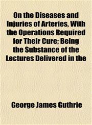 On the Diseases and Injuries of Arteries, With the Operations Required for Their Cure; Being the Substance of the Lectures Delivered in the,1154803252,9781154803259