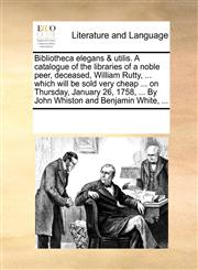 Bibliotheca elegans & utilis. A catalogue of the libraries of a noble peer, deceased, William Rutty, ... which will be sold very cheap ... on Thursday, January 26, 1758, ... By John Whiston and Benjamin White, ...,1170199372,9781170199374
