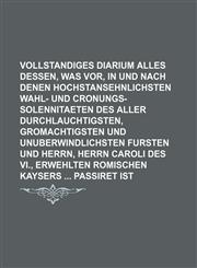 Vollstandiges Diarium alles dessen, was vor, in und nach denen hochstansehnlichsten Wahl- und Cronungs-Solennitaeten des Aller Durchlauchtigsten, Gromachtigsten und Unuberwindlichsten Fursten und Herrn, Herrn Caroli des VI., Erwehlten Romischen Kaysers,1236238664,9781236238665