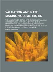 Valuation and Rate Making; The Conflicting Theories of the Wisconsin Railroad Commission, 1905-1917; with a Chapter on the Uncertainty of the United States Supreme Court Decisions, and a Concluding Chapter on the Need of a Volume 185-187,1230109323,9781230109329