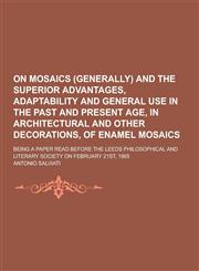On Mosaics (Generally) and the Superior Advantages, Adaptability and General Use in the Past and Present Age, in Architectural and Other Decorations,,1230434852,9781230434858