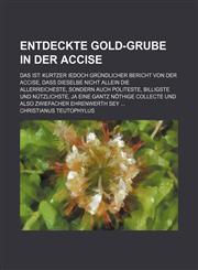 Entdeckte Gold-Grube in der Accise; Das ist Kurtzer iedoch Gründlicher Bericht von der Accise, daß dieselbe nicht allein die allerreicheste, sondern auch Politeste, billigste und nützlichste, ja eine gantz nöthige collecte und also Zwiefacher Ehrenwerth,1236177150,9781236177155