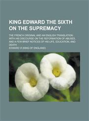 King Edward the sixth on the supremacy; the French original and an English translation with his discourse on the reformation of abuses, and a few brief notices of his life, education, and death,1230148523,9781230148526