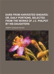 Ears from Harvested Sheaves; Or, Daily Portions, Selected from the Works of J.C. Philpot by His Daughters,1235977110,9781235977114