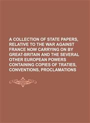 A   Collection of State Papers, Relative to the War Against France Now Carrying on by Great-Britain and the Several Other European Powers Containing C,1235784983,9781235784989