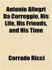 Antonio Allegri Da Correggio, His Life, His Friends, and His Time,115173537X,9781151735379