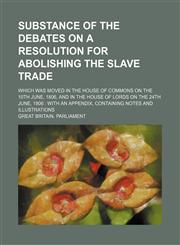 Substance of the Debates on a Resolution for Abolishing the Slave Trade; Which Was Moved in the House of Commons on the 10th June, 1806, and in the House of Lords on the 24th June, 1806 With an Appendix, Containing Notes and Illustrations,1150382481,9781150382482