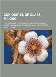 Curiosities of Glass Making; With Details of the Processes and Productions of Ancient and Modern Ornamental Glass Manufacture,1230260285,9781230260280