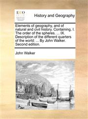 Elements of geography, and of natural and civil history. Containing, I. The order of the spheres. ... IX. Description of the different quarters of the world ... By John Walker. Second edition.,1170940749,9781170940747