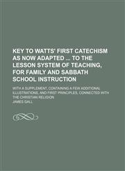 Key to Watts' first catechism as now adapted  to the lesson system of teaching, for family and Sabbath School instruction; With a supplement, containing a few additional illustrations, and first principles, connected with the Christian religion,1130401561,9781130401561