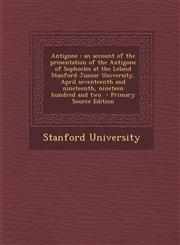 Antigone An Account of the Presentation of the Antigone of Sophocles at the Leland Stanford Junior University, April Seventeent,1287872662,9781287872665
