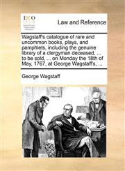 Wagstaff's catalogue of rare and uncommon books, plays, and pamphlets, including the genuine library of a clergyman deceased, ... to be sold, ... on Monday the 18th of May, 1767, at George Wagstaff's, ...,1170458084,9781170458082