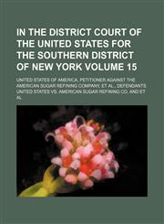In the District Court of the United States for the southern district of New York Volume 15; United States of America, petitioner against the American Sugar Refining Company, et al., defendants,1153946734,9781153946735