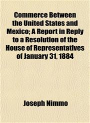 Commerce Between the United States and Mexico; A Report in Reply to a Resolution of the House of Representatives of January 31, 1884,1152751972,9781152751972
