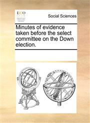 Minutes of evidence taken before the select committee on the Down election.,1170315909,9781170315903